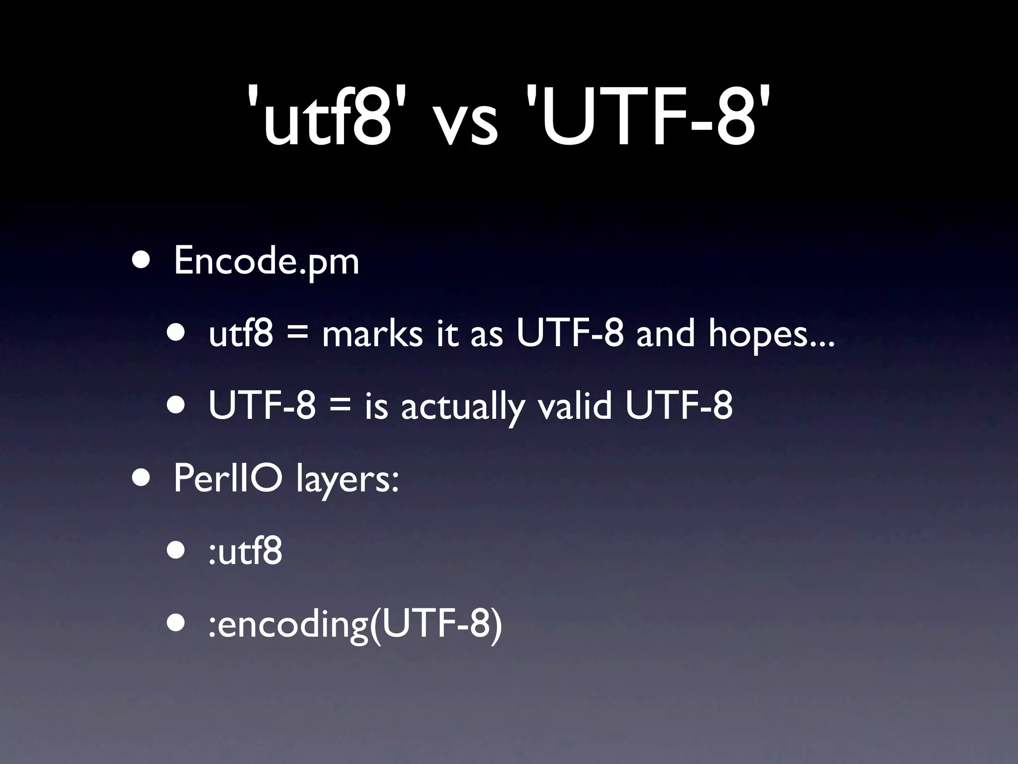 'utf8' vs 'UTF-8'
• Encode.pm
 • utf8 = marks it as UTF-8 and hopes...
 • UTF-8 = is actually valid UTF-8
• PerlIO layers:
 • :utf8
 • :encoding(UTF-8)
 