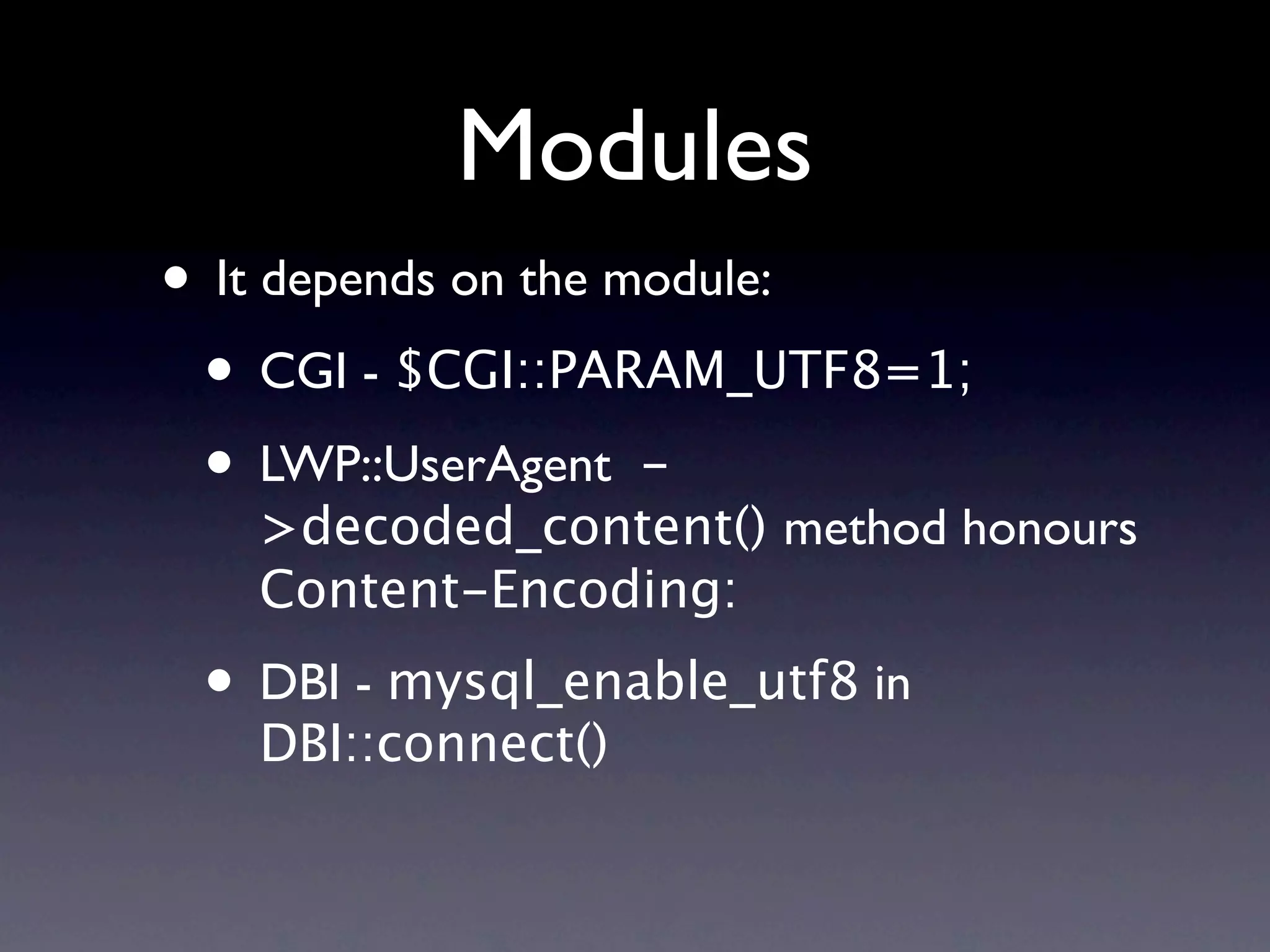 Modules
• It depends on the module:
 • CGI - $CGI::PARAM_UTF8=1;
 • LWP::UserAgent -
   >decoded_content() method honours
   Content-Encoding:
 • DBI - mysql_enable_utf8 in
   DBI::connect()
 