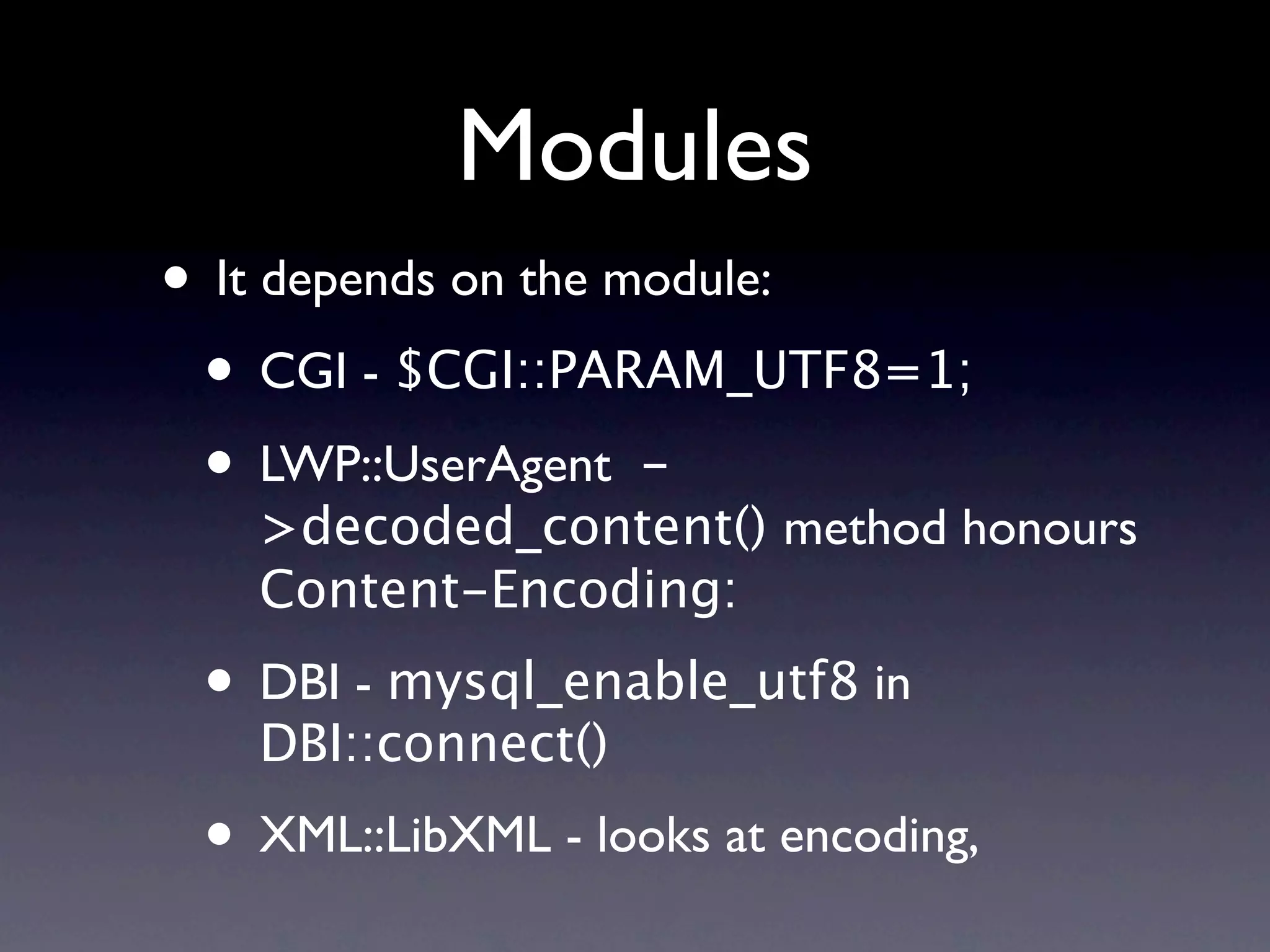 Modules
• It depends on the module:
 • CGI - $CGI::PARAM_UTF8=1;
 • LWP::UserAgent -
   >decoded_content() method honours
   Content-Encoding:
 • DBI - mysql_enable_utf8 in
   DBI::connect()
 • XML::LibXML - looks at encoding,
 