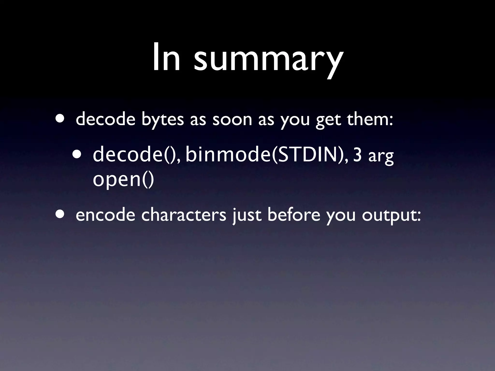 In summary
• decode bytes as soon as you get them:
 • decode(), binmode(STDIN), 3 arg
    open()
• encode characters just before you output:
 