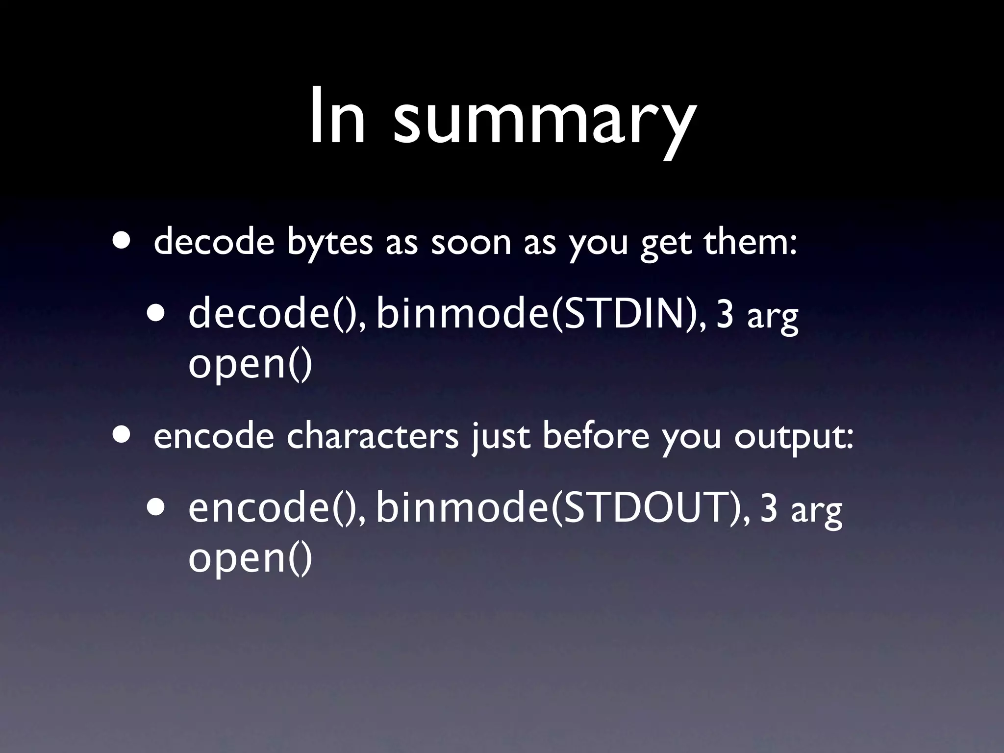 In summary
• decode bytes as soon as you get them:
 • decode(), binmode(STDIN), 3 arg
    open()
• encode characters just before you output:
 • encode(), binmode(STDOUT), 3 arg
    open()
 