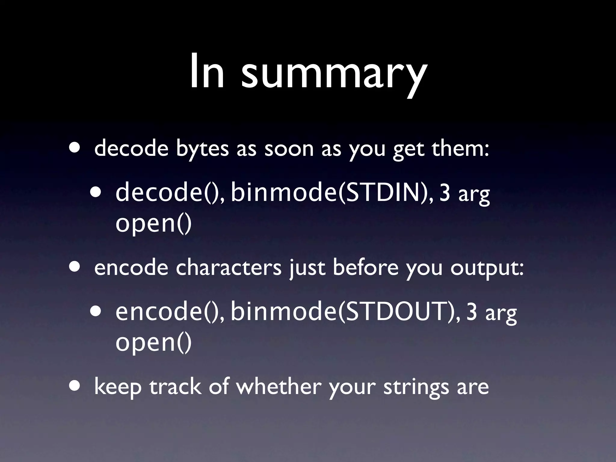 In summary
• decode bytes as soon as you get them:
 • decode(), binmode(STDIN), 3 arg
    open()
• encode characters just before you output:
 • encode(), binmode(STDOUT), 3 arg
    open()
• keep track of whether your strings are
 