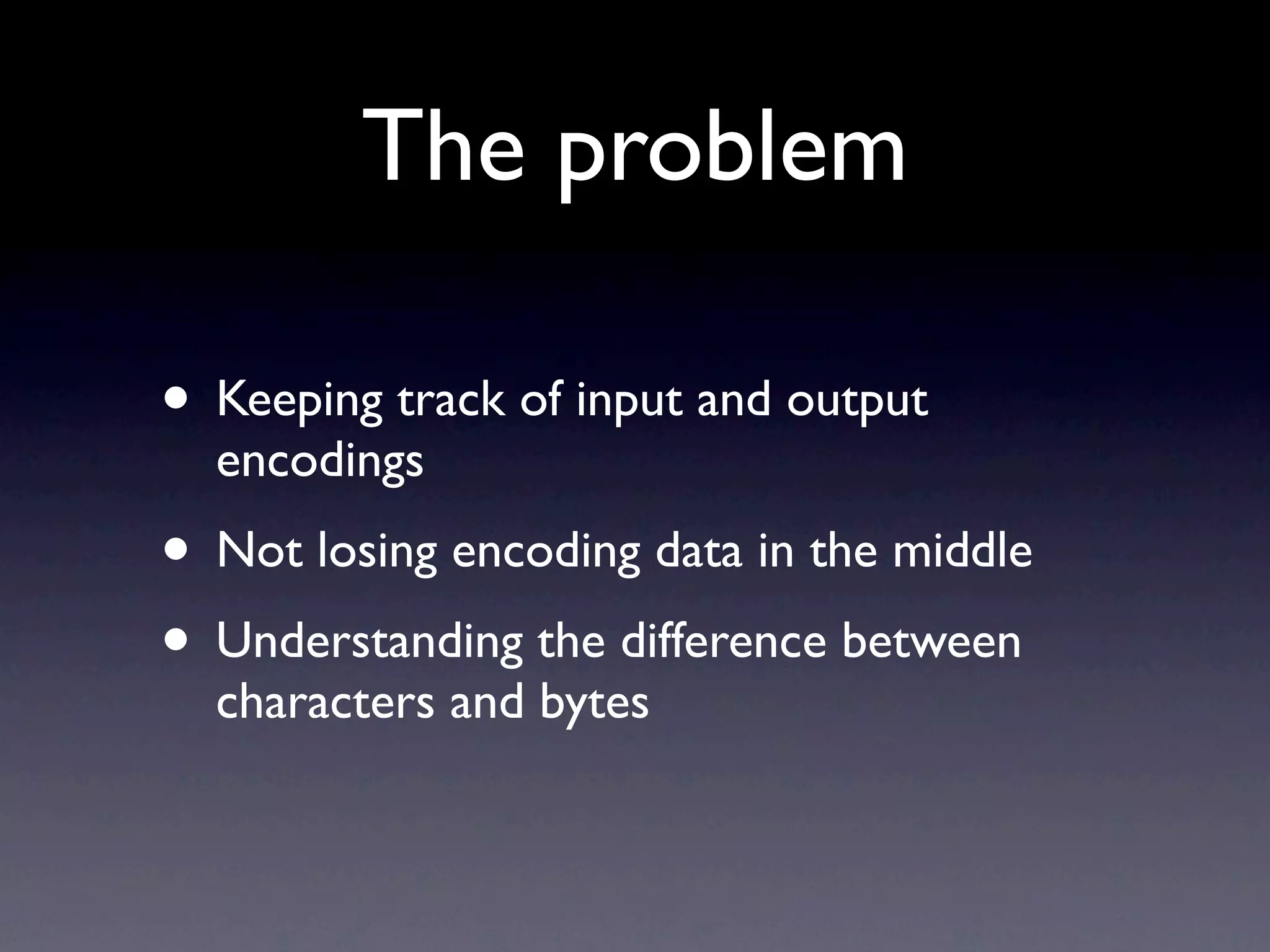 The problem

• Keeping track of input and output
  encodings
• Not losing encoding data in the middle
• Understanding the difference between
  characters and bytes
 