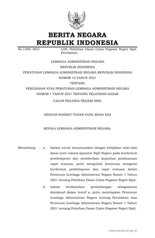BERITA NEGARA
REPUBLIK INDONESIA
No.1369, 2021 LAN. Pelatihan Dasar Calon Pegawai Negeri Sipil.
Perubahan.
LEMBAGA ADMINISTRASI NEGARA
REPUBLIK INDONESIA
PERATURAN LEMBAGA ADMINISTRASI NEGARA REPUBLIK INDONESIA
NOMOR 10 TAHUN 2021
TENTANG
PERUBAHAN ATAS PERATURAN LEMBAGA ADMINISTRASI NEGARA
NOMOR 1 TAHUN 2021 TENTANG PELATIHAN DASAR
CALON PEGAWAI NEGERI SIPIL
DENGAN RAHMAT TUHAN YANG MAHA ESA
KEPALA LEMBAGA ADMINISTRASI NEGARA,
Menimbang : a. bahwa untuk menyesuaikan dengan kebijakan nilai-nilai
dasar (core values) Aparatur Sipil Negara pada kurikulum
pembelajaran dan memberikan kepastian pelaksanaan
rapat evaluasi, perlu mengubah ketentuan mengenai
kurikulum pembelajaran dan rapat evaluasi dalam
Peraturan Lembaga Administrasi Negara Nomor 1 Tahun
2021 tentang Pelatihan Dasar Calon Pegawai Negeri Sipil;
b. bahwa berdasarkan pertimbangan sebagaimana
dimaksud dalam huruf a, perlu menetapkan Peraturan
Lembaga Administrasi Negara tentang Perubahan atas
Peraturan Lembaga Administrasi Negara Nomor 1 Tahun
2021 tentang Pelatihan Dasar Calon Pegawai Negeri Sipil;
www.peraturan.go.id
 