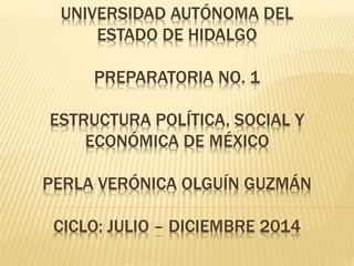 UNIVERSIDAD AUTÓNOMA DEL
ESTADO DE HIDALGO
PREPARATORIA NO. 1
ESTRUCTURA POLÍTICA, SOCIAL Y
ECONÓMICA DE MÉXICO
PERLA VERÓNICA OLGUÍN GUZMÁN
CICLO: JULIO – DICIEMBRE 2014
 