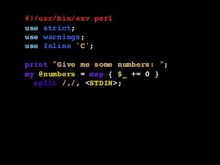#!/usr/bin/env perl
use strict;
use warnings;
use Inline 'C';
print "Give me some numbers: ";
my @numbers = map { $_ += 0 }
split /,/, <STDIN>;
my $result = squares( @numbers );
printf "The squares are: %sn",
join ", ", @$result;
__END__
 