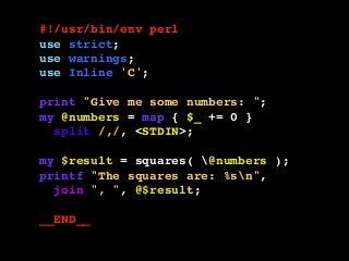 #!/usr/bin/env perl
use strict;
use warnings;
use Inline 'C';
print "Give me some numbers: ";
my @numbers = map { $_ += 0 }
split /,/, <STDIN>;
my $result = squares( @numbers );
printf "The squares are: %sn",
join ", ", @$result;
__END__
 