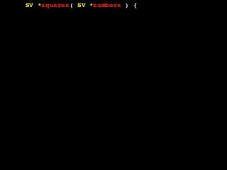 SV *squares( SV *numbers ) {
AV *array = (AV *)SvRV( numbers );
AV *return_array = newAV();
SV **tmp;
int len = AvFILL( array );
int i, val;
for( i = 0; i <= len; i++ ) {
tmp = av_fetch( array, i, 1 );
if( !SvIOK( *tmp ) ) {
croak( "Can't handle this value!" );
}
val = SvIV( *tmp );
val = val * val;
av_push( return_array, newSViv( val ) );
}
return newRV_inc( (SV *)return_array );
}
 