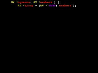 SV *squares( SV *numbers ) {
AV *array = (AV *)SvRV( numbers );
AV *return_array = newAV();
SV **tmp;
int len = AvFILL( array );
int i, val;
for( i = 0; i <= len; i++ ) {
tmp = av_fetch( array, i, 1 );
if( !SvIOK( *tmp ) ) {
croak( "Can't handle this value!" );
}
val = SvIV( *tmp );
val = val * val;
av_push( return_array, newSViv( val ) );
}
return newRV_inc( (SV *)return_array );
}
 