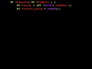 SV *squares( SV *numbers ) {
AV *array = (AV *)SvRV( numbers );
AV *return_array = newAV();
SV **tmp;
int len = AvFILL( array );
int i, val;
for( i = 0; i <= len; i++ ) {
tmp = av_fetch( array, i, 1 );
if( !SvIOK( *tmp ) ) {
croak( "Can't handle this value!" );
}
val = SvIV( *tmp );
val = val * val;
av_push( return_array, newSViv( val ) );
}
return newRV_inc( (SV *)return_array );
}
 