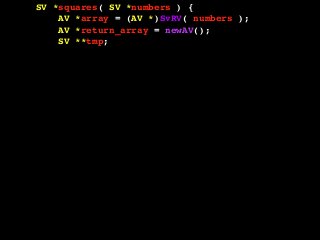 SV *squares( SV *numbers ) {
AV *array = (AV *)SvRV( numbers );
AV *return_array = newAV();
SV **tmp;
int len = AvFILL( array );
int i, val;
for( i = 0; i <= len; i++ ) {
tmp = av_fetch( array, i, 1 );
if( !SvIOK( *tmp ) ) {
croak( "Can't handle this value!" );
}
val = SvIV( *tmp );
val = val * val;
av_push( return_array, newSViv( val ) );
}
return newRV_inc( (SV *)return_array );
}
 