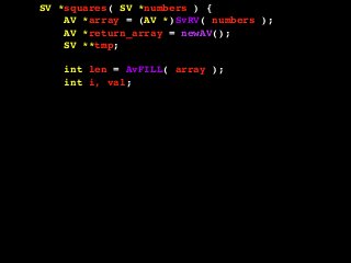 SV *squares( SV *numbers ) {
AV *array = (AV *)SvRV( numbers );
AV *return_array = newAV();
SV **tmp;
int len = AvFILL( array );
int i, val;
for( i = 0; i <= len; i++ ) {
tmp = av_fetch( array, i, 1 );
if( !SvIOK( *tmp ) ) {
croak( "Can't handle this value!" );
}
val = SvIV( *tmp );
val = val * val;
av_push( return_array, newSViv( val ) );
}
return newRV_inc( (SV *)return_array );
}
 