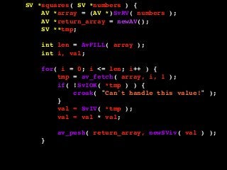 SV *squares( SV *numbers ) {
AV *array = (AV *)SvRV( numbers );
AV *return_array = newAV();
SV **tmp;
int len = AvFILL( array );
int i, val;
for( i = 0; i <= len; i++ ) {
tmp = av_fetch( array, i, 1 );
if( !SvIOK( *tmp ) ) {
croak( "Can't handle this value!" );
}
val = SvIV( *tmp );
val = val * val;
av_push( return_array, newSViv( val ) );
}
return newRV_inc( (SV *)return_array );
}
 