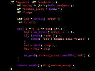 SV *squares( SV *numbers ) {
AV *array = (AV *)SvRV( numbers );
AV *return_array = newAV();
SV **tmp;
int len = AvFILL( array );
int i, val;
for( i = 0; i <= len; i++ ) {
tmp = av_fetch( array, i, 1 );
if( !SvIOK( *tmp ) ) {
croak( "Can't handle this value!" );
}
val = SvIV( *tmp );
val = val * val;
av_push( return_array, newSViv( val ) );
}
return newRV( (SV *)return_array );
}
 