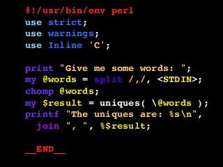 #!/usr/bin/env perl
use strict;
use warnings;
use Inline 'C';
print "Give me some words: ";
my @words = split /,/, <STDIN>;
chomp @words;
my $result = uniques( @words );
printf "The uniques are: %sn",
join ", ", %$result;
__END__
 