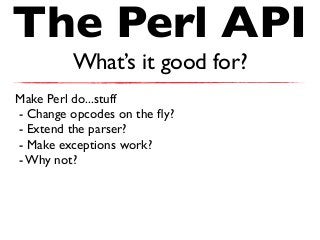 The Perl API
What’s it good for?
Make Perl do...stuff
- Change opcodes on the ﬂy?
- Extend the parser?
- Make exceptions work?
- Why not?
 