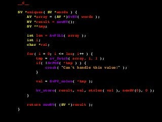 __C__
SV *uniques( SV *words ) {
AV *array = (AV *)SvRV( words );
HV *result = newHV();
SV **tmp;
int len = AvFILL( array );
int i;
char *val;
for( i = 0; i <= len; i++ ) {
tmp = av_fetch( array, i, 1 );
if( !SvPOK( *tmp ) ) {
croak( "Can't handle this value!" );
}
val = SvPV_nolen( *tmp );
hv_store( result, val, strlen( val ), newSV(0), 0 );
}
return newRV( (SV *)result );
}
 