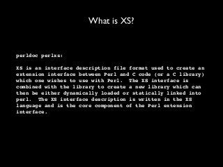 What is XS?
perldoc perlxs:
XS is an interface description file format used to create an
extension interface between Perl and C code (or a C library)
which one wishes to use with Perl. The XS interface is
combined with the library to create a new library which can
then be either dynamically loaded or statically linked into
perl. The XS interface description is written in the XS
language and is the core component of the Perl extension
interface.
 