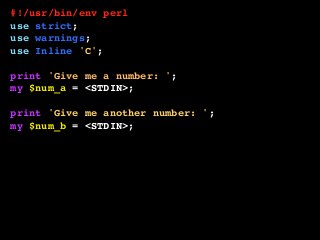#!/usr/bin/env perl
use strict;
use warnings;
use Inline 'C';
print 'Give me a number: ';
my $num_a = <STDIN>;
print 'Give me another number: ';
my $num_b = <STDIN>;
printf "The sum is: %sn", add( $num_a, $num_b );
__END__
__C__
int add( int a, int b ) {
return a + b;
}
 