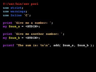 #!/usr/bin/env perl
use strict;
use warnings;
use Inline 'C';
print 'Give me a number: ';
my $num_a = <STDIN>;
print 'Give me another number: ';
my $num_b = <STDIN>;
printf "The sum is: %sn", add( $num_a, $num_b );
__END__
__C__
int add( int a, int b ) {
return a + b;
}
 