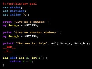 #!/usr/bin/env perl
use strict;
use warnings;
use Inline 'C';
print 'Give me a number: ';
my $num_a = <STDIN>;
print 'Give me another number: ';
my $num_b = <STDIN>;
printf "The sum is: %sn", add( $num_a, $num_b );
__END__
__C__
int add( int a, int b ) {
return a + b;
}
 