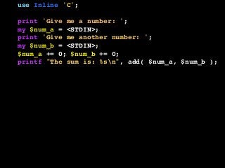 use Inline 'C';
print 'Give me a number: ';
my $num_a = <STDIN>;
print 'Give me another number: ';
my $num_b = <STDIN>;
$num_a += 0; $num_b += 0;
printf "The sum is: %sn", add( $num_a, $num_b );
__END__
__C__
SV *add( SV *a, SV *b ) {
if ( SvIOK( a ) && SvIOK( b ) ) {
return newSViv( SvIV( a ) + SvIV( b ) );
} else if ( SvNOK( a ) && SvNOK( b ) ) {
return newSVnv( SvNV( a ) + SvNV( b ) );
} else {
croak( "I don't know what to do!" );
}
}
 