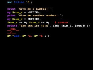 use Inline 'C';
print 'Give me a number: ';
my $num_a = <STDIN>;
print 'Give me another number: ';
my $num_b = <STDIN>;
$num_a += 0; $num_b += 0; # coerce
printf "The sum is: %sn", add( $num_a, $num_b );
__END__
__C__
SV *add( SV *a, SV *b ) {
if ( SvIOK( a ) && SvIOK( b ) ) {
return newSViv( SvIV( a ) + SvIV( b ) );
} else if ( SvNOK( a ) && SvNOK( b ) ) {
return newSVnv( SvNV( a ) + SvNV( b ) );
} else {
croak( "I don't know what to do!" );
}
}
 