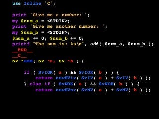 use Inline 'C';
print 'Give me a number: ';
my $num_a = <STDIN>;
print 'Give me another number: ';
my $num_b = <STDIN>;
$num_a += 0; $num_b += 0;
printf "The sum is: %sn", add( $num_a, $num_b );
__END__
__C__
SV *add( SV *a, SV *b ) {
if ( SvIOK( a ) && SvIOK( b ) ) {
return newSViv( SvIV( a ) + SvIV( b ) );
} else if ( SvNOK( a ) && SvNOK( b ) ) {
return newSVnv( SvNV( a ) + SvNV( b ) );
} else {
croak( "I don't know what to do!" );
}
}
 