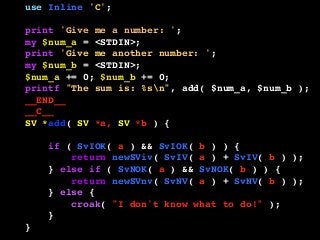 use Inline 'C';
print 'Give me a number: ';
my $num_a = <STDIN>;
print 'Give me another number: ';
my $num_b = <STDIN>;
$num_a += 0; $num_b += 0;
printf "The sum is: %sn", add( $num_a, $num_b );
__END__
__C__
SV *add( SV *a, SV *b ) {
if ( SvIOK( a ) && SvIOK( b ) ) {
return newSViv( SvIV( a ) + SvIV( b ) );
} else if ( SvNOK( a ) && SvNOK( b ) ) {
return newSVnv( SvNV( a ) + SvNV( b ) );
} else {
croak( "I don't know what to do!" );
}
}
 