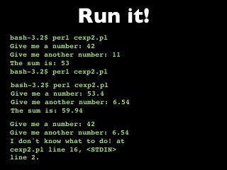 bash-3.2$ perl cexp2.pl
Give me a number: 42
Give me another number: 11
The sum is: 53
bash-3.2$ perl cexp2.pl
Run it!
bash-3.2$ perl cexp2.pl
Give me a number: 53.4
Give me another number: 6.54
The sum is: 59.94
Give me a number: 42
Give me another number: 6.54
I don't know what to do! at
cexp2.pl line 16, <STDIN>
line 2.
 