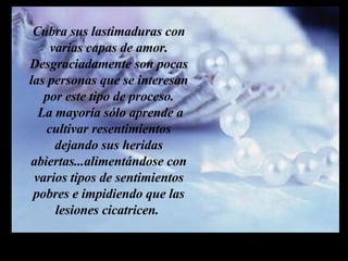 Cubra sus lastimaduras con varias capas de amor. Desgraciadamente son pocas las personas que se interesan por este tipo de proceso.  La mayoría sólo aprende a cultivar resentimientos dejando sus heridas abiertas...alimentándose con varios tipos de sentimientos pobres e impidiendo que las lesiones cicatricen.  m m M M 
