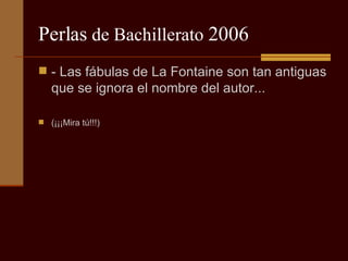 Perlas  de Bachillerato  2006 - Las fábulas de La Fontaine son tan antiguas que se ignora el nombre del autor...  (¡¡¡Mira tú!!!) 