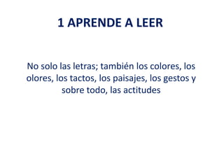 1 APRENDE A LEER
No solo las letras; también los colores, los
olores, los tactos, los paisajes, los gestos y
sobre todo, las actitudes
 