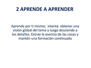 2 APRENDE A APRENDER
Aprende por ti mismo; intenta obtener una
visión global del tema y luego desciende a
los detalles. Extrae la esencia de las cosas y
mantén una formación continuada
 