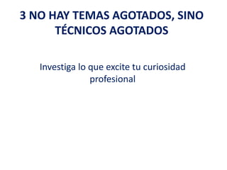 3 NO HAY TEMAS AGOTADOS, SINO
TÉCNICOS AGOTADOS
Investiga lo que excite tu curiosidad
profesional
 