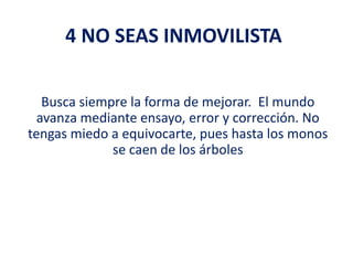 4 NO SEAS INMOVILISTA
Busca siempre la forma de mejorar. El mundo
avanza mediante ensayo, error y corrección. No
tengas miedo a equivocarte, pues hasta los monos
se caen de los árboles
 