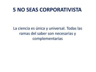 5 NO SEAS CORPORATIVISTA
La ciencia es única y universal. Todas las
ramas del saber son necesarias y
complementarias
 