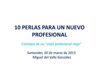 10 PERLAS PARA UN NUEVO
PROFESIONAL
Consejos de un “viejo profesional viejo”
Santander, 20 de marzo de 2013
Miguel del Valle González
 