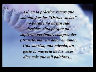 Así, en la práctica vemos que son muchas las “Ostras vacías” no porque no hayan sido heridas, sino porque no supieron perdonar, comprender y transformar un dolor en amor. Una sonrisa, una mirada, un gesto la mayoría de las veces dice más que mil palabras...  m m M M 