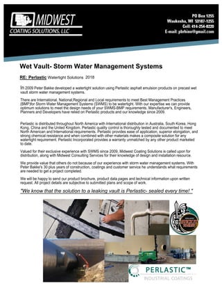 2018
Wet Vault- Storm Water Management Systems
RE: Perlastic Watertight Solutions
In 2009 Peter Bakke developed a watertight solution using Perlastic asphalt emulsion products on precast wet
vault storm water management systems.
There are International, National,Regional and Local requirements to meet Best Management Practices
(BMP)for Storm Water Management Systems (SWMS) to be watertight. With our expertise we can provide
optimum solutions to meet the design needs of your SWMS-BMP requirements. Manufacturer's, Engineers,
Planners and Developers have relied on Perlastic products and our knowledge since 2009.
Perlastic is distributed throughout North America with International distribution in Australia, South Korea, Hong
Kong, China and the United Kingdom. Perlastic quality control is thoroughly tested and documented to meet
North American and International requirements. Perlastic provides ease of application, superior elongation, and
strong chemical resistance and when combined with other materials makes a composite solution for any
watertight requirement. Perlastic Incorporated provides a warranty unmatched by any other product marketed
to date.
Valued for their exclusive experience with SWMS since 2009, Midwest Coating Solutions is called upon for
distribution, along with Midwest Consulting Services for their knowledge of design and installation resource.
We provide value that others do not because of our experience with storm water management systems. With
Peter Bakke's 30 plus years of construction, coatings and customer service he understands what requirements
are needed to get a project completed.
We will be happy to send our product brochure, product data pages and technical information upon written
request. All project details are subjective to submitted plans and scope of work.
"We know that the solution to a leaking vault is Perlastic- sealed every time! "
 
