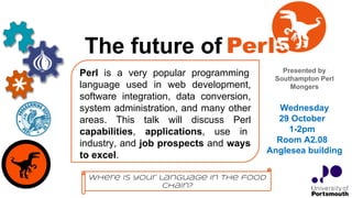 The future of
Presented by
Southampton Perl
Mongers
Perl is a very popular programming
language used in web development,
software integration, data conversion,
system administration, and many other
areas. This talk will discuss Perl
capabilities, applications, use in
industry, and job prospects and ways
to excel.
Wednesday
29 October
1-2pm
Room A2.08
Anglesea building
Where is your language in the food
chain?
 
