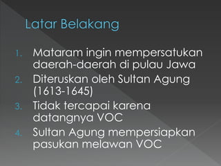 1. Mataram ingin mempersatukan
daerah-daerah di pulau Jawa
2. Diteruskan oleh Sultan Agung
(1613-1645)
3. Tidak tercapai karena
datangnya VOC
4. Sultan Agung mempersiapkan
pasukan melawan VOC
 