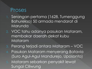 1. Serangan pertama (1628, Tumenggung
Bahurekso) 50 armada mendarat di
Marunda
2. VOC tahu adanya pasukan Mataram,
membakar daerah dekat kubu
Mataram
3. Perang terjadi antara Mataram – VOC
4. Pasukan Mataram menyerang Batavia
(Suro Agul-Agul Mandurejo, Uposonto)
5. Mataram sebarkan penyakit lewat
Sungai Ciliwung
 