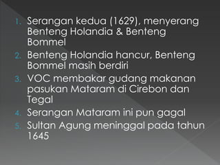 1. Serangan kedua (1629), menyerang
Benteng Holandia & Benteng
Bommel
2. Benteng Holandia hancur, Benteng
Bommel masih berdiri
3. VOC membakar gudang makanan
pasukan Mataram di Cirebon dan
Tegal
4. Serangan Mataram ini pun gagal
5. Sultan Agung meninggal pada tahun
1645
 