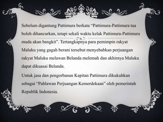 Sebelum digantung Pattimura berkata “Pattimura-Pattimura tua 
boleh dihancurkan, tetapi sekali waktu kelak Pattimura-Pattimura 
muda akan bangkit”. Tertangkapnya para pemimpin rakyat 
Maluku yang gagah berani tersebut menyebabkan perjuangan 
rakyat Maluku melawan Belanda melemah dan akhirnya Maluku 
dapat dikuasai Belanda. 
Untuk jasa dan pengorbanan Kapitan Pattimura dikukuhkan 
sebagai “Pahlawan Perjuangan Kemerdekaan” oleh pemerintah 
Republik Indonesia. 
 