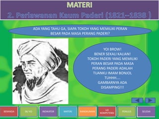 BERANDA SK/ KD INDIKATOR MATERI RANGKUMAN
UJI
KOMPETENSI
PENULIS SELESAI
ADA YANG TAHU GA, SIAPA TOKOH YANG MEMILIKI PERAN
BESAR PADA MASA PERANG PADERI?
YOI BROW!
BENER SEKALI KALIAN!
TOKOH PADERI YANG MEMILIKI
PERAN BESAR PADA MASA
PERANG PADERI ADALAH
TUANKU IMAM BONJOL
TUHHH....
GAMBARNYA ADA
DISAMPING!!!
 