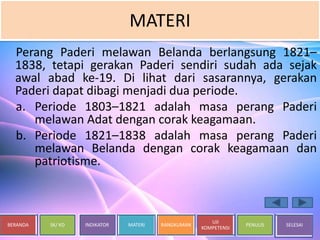 BERANDA SK/ KD INDIKATOR MATERI RANGKUMAN
UJI
KOMPETENSI
PENULIS SELESAI
MATERI
Perang Paderi melawan Belanda berlangsung 1821–
1838, tetapi gerakan Paderi sendiri sudah ada sejak
awal abad ke-19. Di lihat dari sasarannya, gerakan
Paderi dapat dibagi menjadi dua periode.
a. Periode 1803–1821 adalah masa perang Paderi
melawan Adat dengan corak keagamaan.
b. Periode 1821–1838 adalah masa perang Paderi
melawan Belanda dengan corak keagamaan dan
patriotisme.
 
