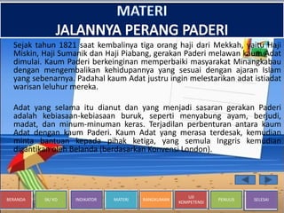 BERANDA SK/ KD INDIKATOR MATERI RANGKUMAN
UJI
KOMPETENSI
PENULIS SELESAI
Sejak tahun 1821 saat kembalinya tiga orang haji dari Mekkah, yaitu Haji
Miskin, Haji Sumanik dan Haji Piabang, gerakan Paderi melawan kaum Adat
dimulai. Kaum Paderi berkeinginan memperbaiki masyarakat Minangkabau
dengan mengembalikan kehidupannya yang sesuai dengan ajaran Islam
yang sebenarnya. Padahal kaum Adat justru ingin melestarikan adat istiadat
warisan leluhur mereka.
Adat yang selama itu dianut dan yang menjadi sasaran gerakan Paderi
adalah kebiasaan-kebiasaan buruk, seperti menyabung ayam, berjudi,
madat, dan minum-minuman keras. Terjadilan perbenturan antara kaum
Adat dengan kaum Paderi. Kaum Adat yang merasa terdesak, kemudian
minta bantuan kepada pihak ketiga, yang semula Inggris kemudian
digantikan oleh Belanda (berdasarkan Konvensi London).
 