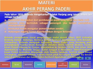 BERANDA SK/ KD INDIKATOR MATERI RANGKUMAN
UJI
KOMPETENSI
PENULIS SELESAI
Belanda menjalankan siasat pengepungan mulai masuk tahun 1837 terhadap
Benteng Bonjol. Akhirnya, Benteng Bonjol berhasil dilumpuhkan oleh Belanda.
Selanjutnya, Belanda mengajak berunding kaum Paderi yang berujung pada
penangkapan Tuanku Imam Bonjol (25 Oktober 1837). Setelah ditahan, Tuanku
Imam Bonjol dibuang ke Cianjur, dipindahkan ke Ambon (1839), dan tahun 1841
dipindahkan ke Manado hingga wafat tanggal 6 November 1864.Perlawanan
kaum Paderi kemudian dilanjutkan oleh Tuanku Tambusi. Setelah Imam Bonjol
tertangkap, akhirnya seluruh Sumatra Barat jatuh ke tangan Belanda. Itu berarti
seluruh perlawanan dari kaum Paderi berhasil dipatahkan oleh Belanda.
 