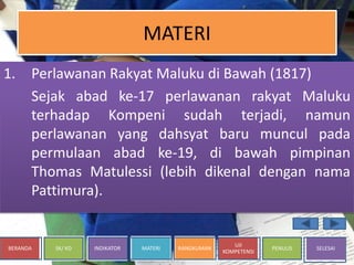 BERANDA SK/ KD INDIKATOR MATERI RANGKUMAN
UJI
KOMPETENSI
PENULIS SELESAI
MATERI
1. Perlawanan Rakyat Maluku di Bawah (1817)
Sejak abad ke-17 perlawanan rakyat Maluku
terhadap Kompeni sudah terjadi, namun
perlawanan yang dahsyat baru muncul pada
permulaan abad ke-19, di bawah pimpinan
Thomas Matulessi (lebih dikenal dengan nama
Pattimura).
 